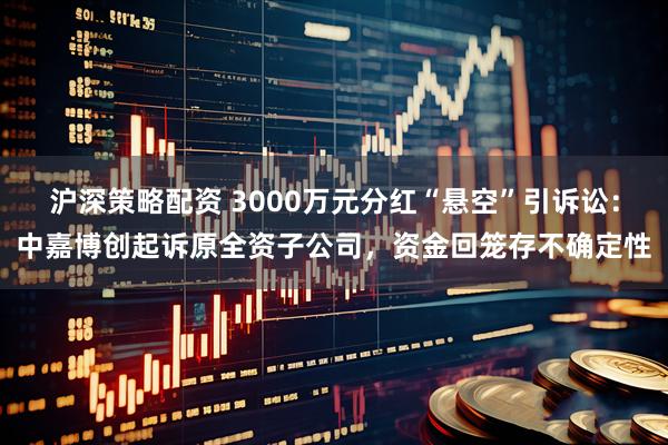 沪深策略配资 3000万元分红“悬空”引诉讼：中嘉博创起诉原全资子公司，资金回笼存不确定性