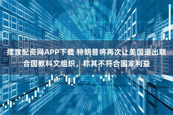 摆渡配资网APP下载 特朗普将再次让美国退出联合国教科文组织，称其不符合国家利益