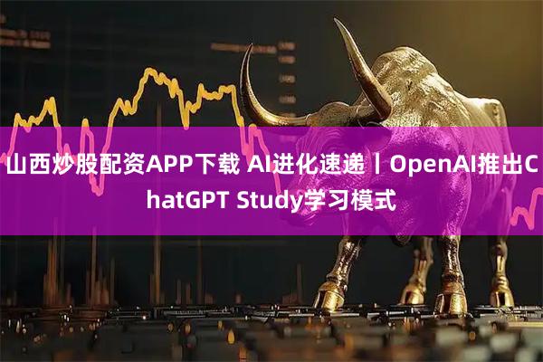 山西炒股配资APP下载 AI进化速递丨OpenAI推出ChatGPT Study学习模式