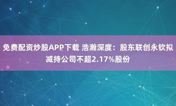 免费配资炒股APP下载 浩瀚深度:股东联创永钦拟减持公司不超2.17%股份