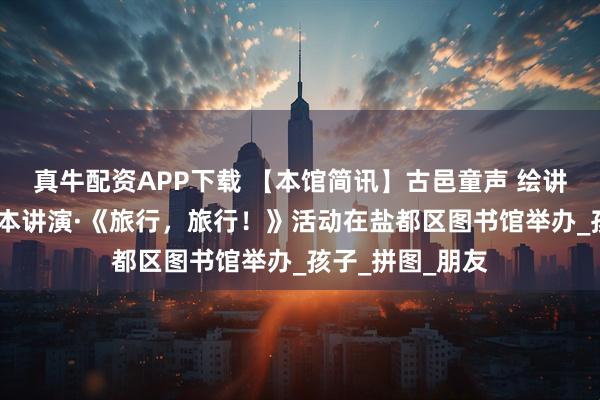 真牛配资APP下载 【本馆简讯】古邑童声 绘讲盐都——和悦绘本讲演·《旅行,旅行!》活动在盐都区图书馆举办_孩子_拼图_朋友