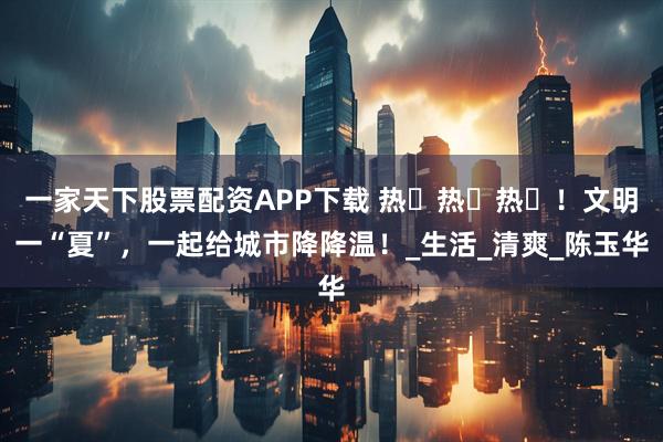 一家天下股票配资APP下载 热҉热҉热҉!文明一“夏”,一起给城市降降温!_生活_清爽_陈玉华