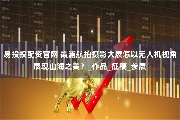 易投投配资官网 霞浦航拍摄影大展怎以无人机视角展现山海之美?_作品_征稿_参展