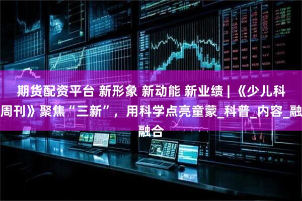 期货配资平台 新形象 新动能 新业绩 | 《少儿科学周刊》聚焦“三新”，用科学点亮童蒙_科普_内容_融合