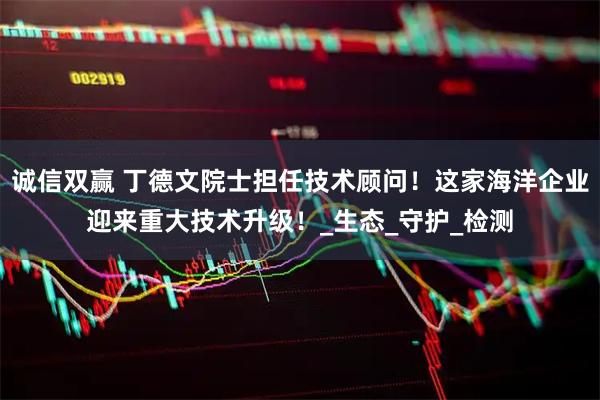诚信双赢 丁德文院士担任技术顾问！这家海洋企业迎来重大技术升级！_生态_守护_检测
