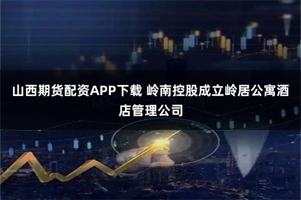 山西期货配资APP下载 岭南控股成立岭居公寓酒店管理公司