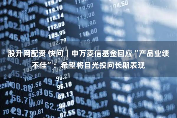 股升网配资 快问｜申万菱信基金回应“产品业绩不佳”：希望将目光投向长期表现