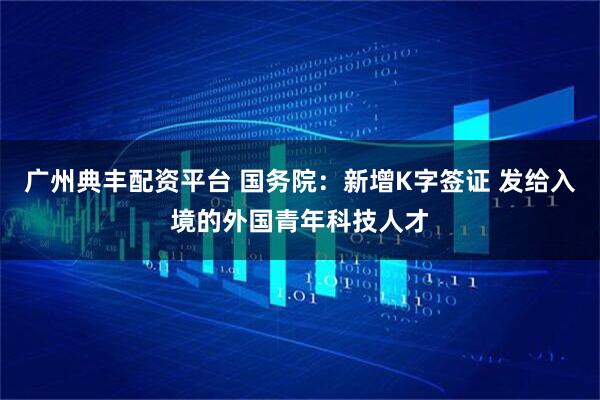 广州典丰配资平台 国务院：新增K字签证 发给入境的外国青年科技人才