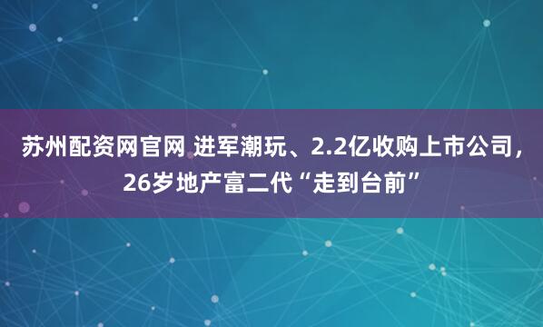 苏州配资网官网 进军潮玩、2.2亿收购上市公司，26岁地产富二代“走到台前”