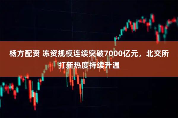 杨方配资 冻资规模连续突破7000亿元,北交所打新热度持续升温