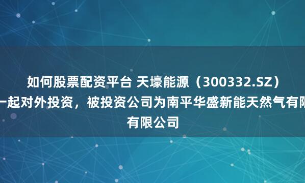 如何股票配资平台 天壕能源(300332.SZ)新增一起对外投资,被投资公司为南平华盛新能天然气有限公司
