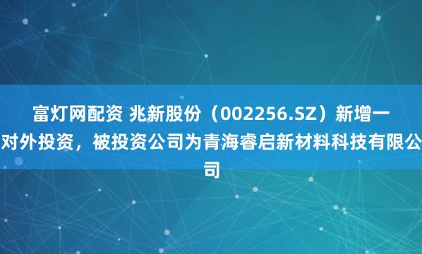 富灯网配资 兆新股份(002256.SZ)新增一起对外投资,被投资公司为青海睿启新材料科技有限公司