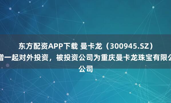 东方配资APP下载 曼卡龙(300945.SZ)新增一起对外投资,被投资公司为重庆曼卡龙珠宝有限公司