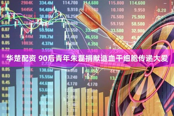 华楚配资 90后青年朱磊捐献造血干细胞传递大爱