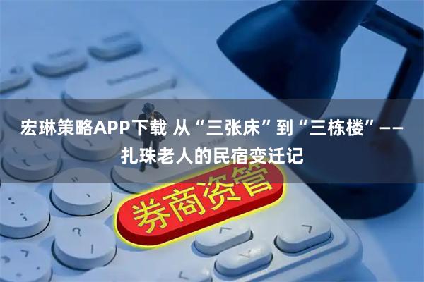 宏琳策略APP下载 从“三张床”到“三栋楼”——扎珠老人的民宿变迁记